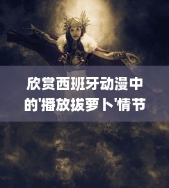 欣赏西班牙动漫中的'播放拔萝卜'情节，探索独特的西班牙动漫人物描绘和表现 v6.9.8下载