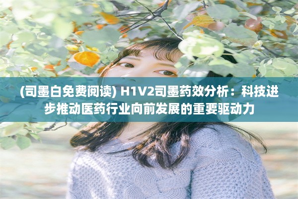 (司墨白免费阅读) H1V2司墨药效分析：科技进步推动医药行业向前发展的重要驱动力