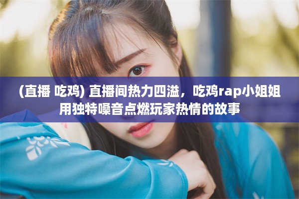 (直播 吃鸡) 直播间热力四溢，吃鸡rap小姐姐用独特嗓音点燃玩家热情的故事