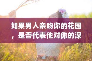 如果男人亲吻你的花园，是否代表他对你的深深爱意 揭秘男性情感表达的微妙信号