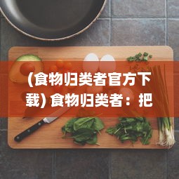 (食物归类者官方下载) 食物归类者：把握饮食的艺术，研究饮食营养科学的探索之旅