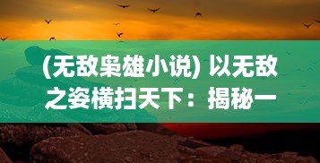 (无敌枭雄小说) 以无敌之姿横扫天下：揭秘一代枭雄的跌宕起伏与豪情壮志