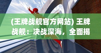 (王牌战舰官方网站) 王牌战舰：决战深海，全面揭秘超级军事力量与战略智谋的较量