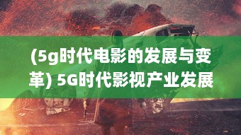 (5g时代电影的发展与变革) 5G时代影视产业发展新趋势：超高速网络与虚拟现实的剧变影响