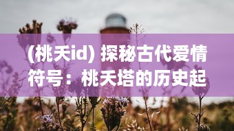 (桃夭id) 探秘古代爱情符号：桃夭塔的历史起源与文化内涵解读