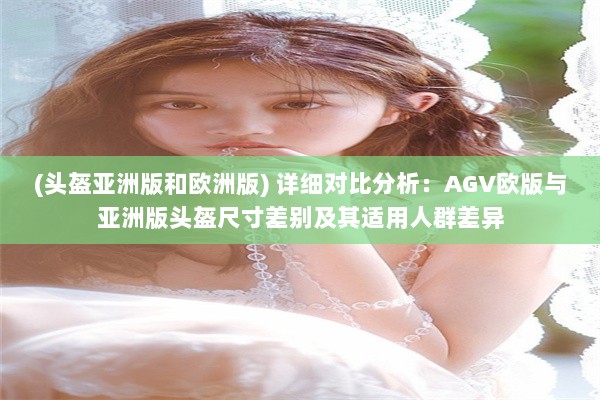 (头盔亚洲版和欧洲版) 详细对比分析：AGV欧版与亚洲版头盔尺寸差别及其适用人群差异