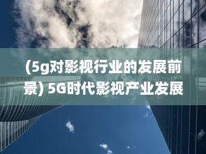 (5g对影视行业的发展前景) 5G时代影视产业发展新趋势：超高速网络与虚拟现实的剧变影响