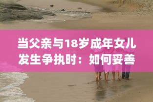 当父亲与18岁成年女儿发生争执时：如何妥善处理并寻求和解的实用指导