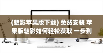 (魅影苹果版下载) 免费安装 苹果版魅影如何轻松获取 一步到位享免费安装服务