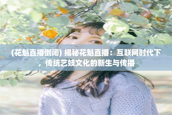 (花魁直播倒闭) 揭秘花魁直播：互联网时代下，传统艺妓文化的新生与传播