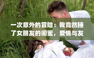 一次意外的冒险：我竟然睡了女朋友的闺蜜，爱情与友情的交错测试