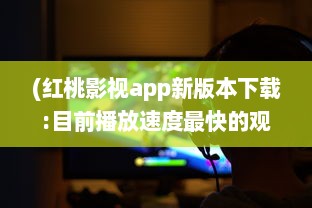 (红桃影视app新版本下载:目前播放速度最快的观影神器) 红桃在线：探索数字时代下的创新互动模式与全新体验