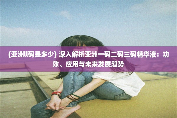 (亚洲ll码是多少) 深入解析亚洲一码二码三码精华液：功效、应用与未来发展趋势