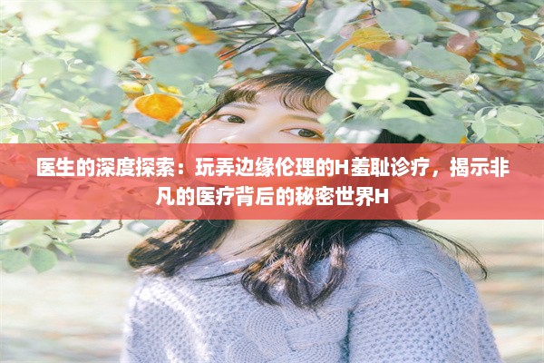 医生的深度探索：玩弄边缘伦理的H羞耻诊疗，揭示非凡的医疗背后的秘密世界H