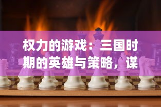 权力的游戏：三国时期的英雄与策略，谋略与智勇之间的激烈权力争夺战