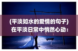 (平淡如水的爱情的句子) 在平淡日常中悄然心动：爱情细水长流的真实写照