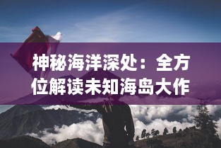 神秘海洋深处：全方位解读未知海岛大作战的勇士们的冒险与挑战