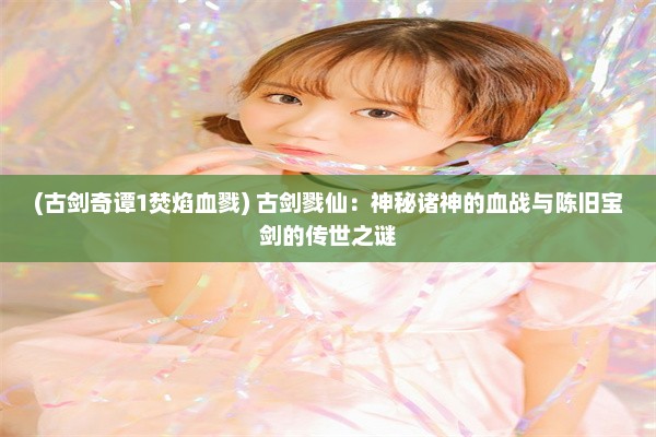 (古剑奇谭1焚焰血戮) 古剑戮仙：神秘诸神的血战与陈旧宝剑的传世之谜