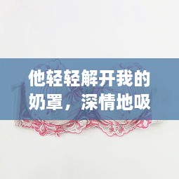 他轻轻解开我的奶罩，深情地吸允我的乳房：独特表达的爱情主题