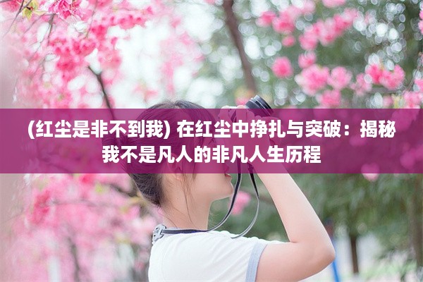 (红尘是非不到我) 在红尘中挣扎与突破：揭秘我不是凡人的非凡人生历程