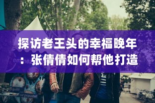 探访老王头的幸福晚年：张倩倩如何帮他打造充满爱与欢笑的金色晚年