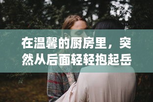 在温馨的厨房里，突然从后面轻轻抱起岳母，诠释贤婿与丈母娘之间的深厚感情