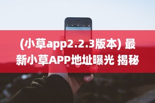 (小草app2.2.3版本) 最新小草APP地址曝光 揭秘2021易用性升级亮点，探索全新功能体验