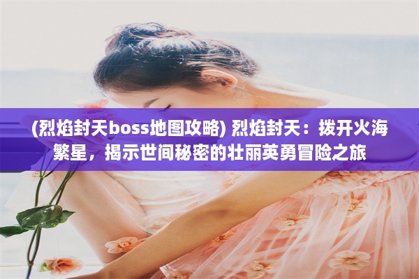 (烈焰封天boss地图攻略) 烈焰封天：拨开火海繁星，揭示世间秘密的壮丽英勇冒险之旅