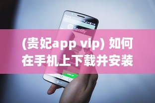 (贵妃app vip) 如何在手机上下载并安装贵妃直播app 轻松获取步骤与小技巧。