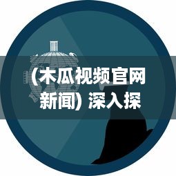 (木瓜视频官网 新闻) 深入探索：木瓜视频，难道就是未来媒体内容的领航者吗