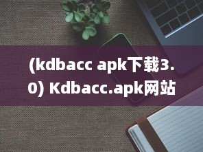 (kdbacc apk下载3.0) Kdbacc.apk网站隐藏入口揭秘，一站式探索未知领域 如何安全访问