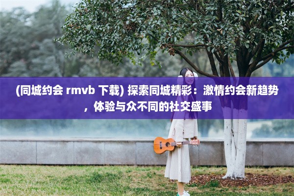 (同城约会 rmvb 下载) 探索同城精彩：激情约会新趋势，体验与众不同的社交盛事