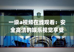 一级a视频在线观看：安全高清的娱乐视觉享受，体验前所未有的精彩影片