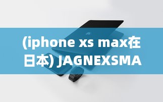 (iphone xs max在日本) JAGNEXSMAX在日本的成功之路：挑战与机遇的完美结合