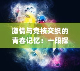 激情与竞技交织的青春记忆：一段探索斗球学园与校园运动精神的奇特历程