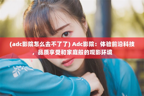 (adc影院怎么去不了了) Adc影院：体验前沿科技，品质享受和家庭般的观影环境