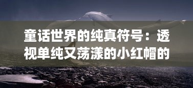 童话世界的纯真符号：透视单纯又荡漾的小红帽的人性与成长小说探析