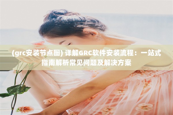 (grc安装节点图) 详解GRC软件安装流程：一站式指南解析常见问题及解决方案