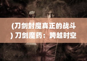 (刀剑封魔真正的战斗) 刀剑魔药：跨越时空的决战，神秘魔法药物掀起的古老武器风暴