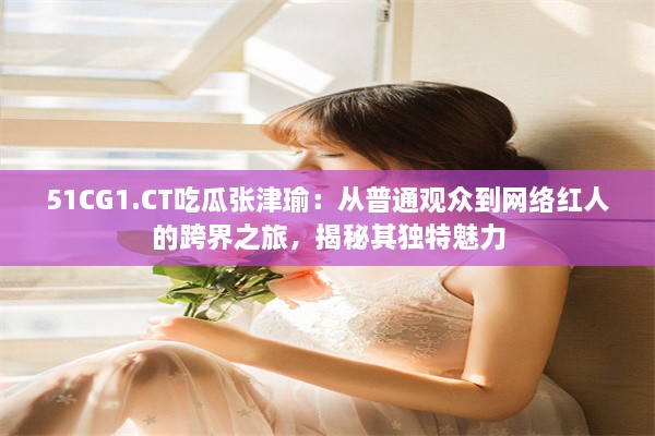 51CG1.CT吃瓜张津瑜：从普通观众到网络红人的跨界之旅，揭秘其独特魅力