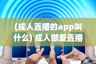 (成人直播的app叫什么) 成人做爰直播app：探讨网络情感交流和生活方式的新颖选择