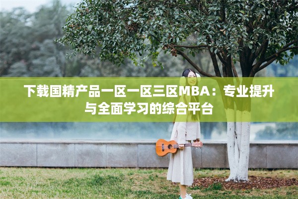 下载国精产品一区一区三区MBA：专业提升与全面学习的综合平台