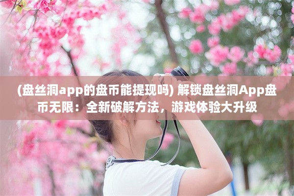 (盘丝洞app的盘币能提现吗) 解锁盘丝洞App盘币无限：全新破解方法，游戏体验大升级