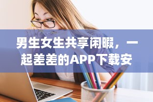 男生女生共享闲暇，一起差差的APP下载安装大全：校园生活的休闲游戏与实用工具一网打尽 v8.8.9下载