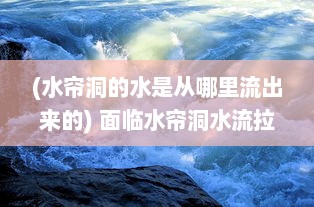 (水帘洞的水是从哪里流出来的) 面临水帘洞水流拉丝现象，应如何科学应对和合理治理