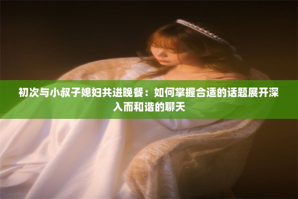 初次与小叔子媳妇共进晚餐：如何掌握合适的话题展开深入而和谐的聊天