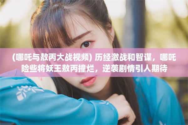 (哪吒与敖丙大战视频) 历经激战和智谋，哪吒险些将妖王敖丙撞烂，逆袭剧情引人期待