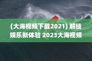 (大海视频下载2021) 解锁娱乐新体验 2023大海视频app官方最新版：更多功能，更优体验