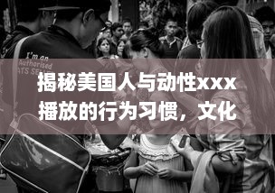 揭秘美国人与动性xxx播放的行为习惯，文化差异影响了他们对性的理解和表达吗