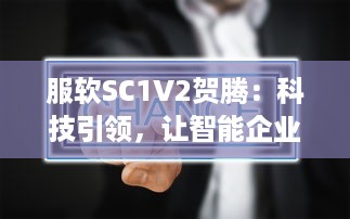 服软SC1V2贺腾：科技引领，让智能企业管理软件服务更持久、更稳定、更高效